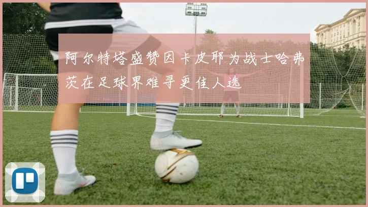 阿尔特塔盛赞因卡皮耶为战士哈弗茨在足球界难寻更佳人选
